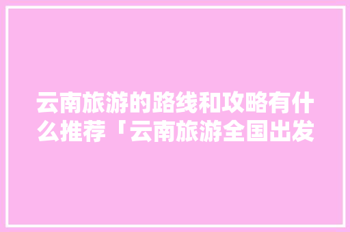 云南旅游的路线和攻略有什么推荐「云南旅游全国出发攻略图」 云南旅游的路线和攻略有什么推荐「云南旅游全国出发攻略图」 旅游攻略
