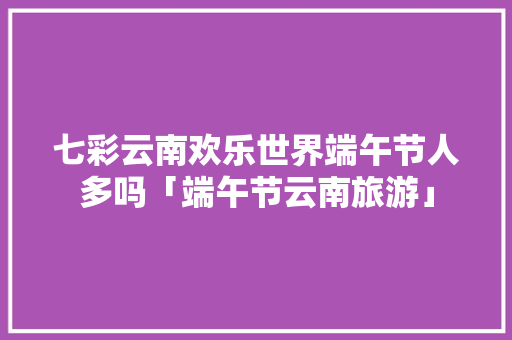七彩云南欢乐世界端午节人多吗「端午节云南旅游」 七彩云南欢乐世界端午节人多吗「端午节云南旅游」 健康母婴