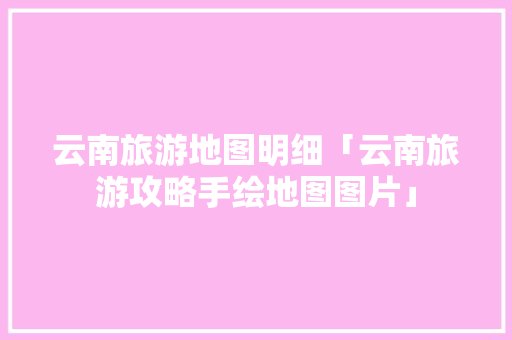 云南旅游地图明细「云南旅游攻略手绘地图图片」 云南旅游地图明细「云南旅游攻略手绘地图图片」 健康母婴