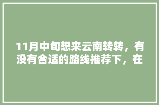 11月中旬想来云南转转，有没有合适的路线推荐下，在云南玩十天左右「云南旅游攻略11日最新」 11月中旬想来云南转转，有没有合适的路线推荐下，在云南玩十天左右「云南旅游攻略11日最新」 汽车常识