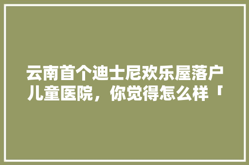 云南首个迪士尼欢乐屋落户儿童医院，你觉得怎么样「云南旅游攻略迪士尼景点图片」 云南首个迪士尼欢乐屋落户儿童医院，你觉得怎么样「云南旅游攻略迪士尼景点图片」 旅游攻略