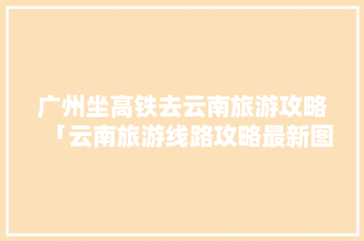 广州坐高铁去云南旅游攻略「云南旅游线路攻略最新图片」 广州坐高铁去云南旅游攻略「云南旅游线路攻略最新图片」 手机电脑