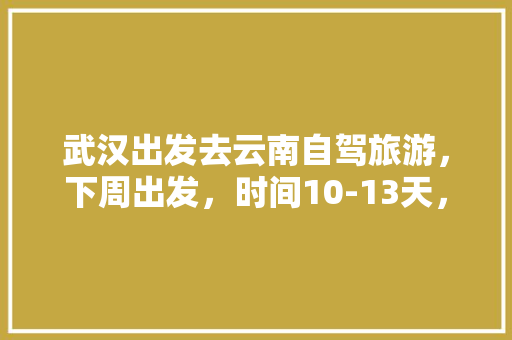 武汉出发去云南自驾旅游，下周出发，时间10-13天，能推荐个路线和注意事项「自驾云南旅游最佳路线行程」 武汉出发去云南自驾旅游，下周出发，时间10-13天，能推荐个路线和注意事项「自驾云南旅游最佳路线行程」 健康母婴