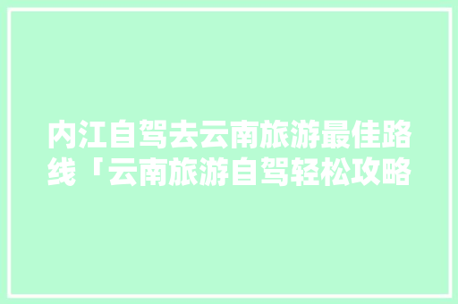 内江自驾去云南旅游最佳路线「云南旅游自驾轻松攻略图」 内江自驾去云南旅游最佳路线「云南旅游自驾轻松攻略图」 汽车常识