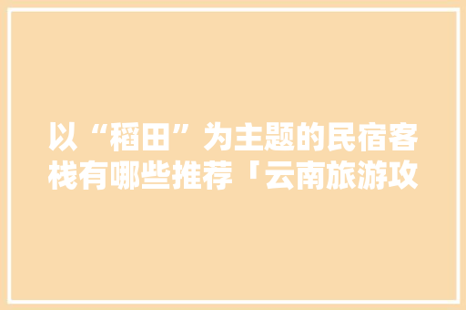 以“稻田”为主题的民宿客栈有哪些推荐「云南旅游攻略有果园的有哪些」 以“稻田”为主题的民宿客栈有哪些推荐「云南旅游攻略有果园的有哪些」 时尚穿搭