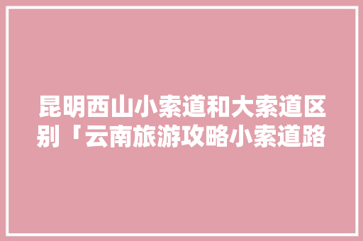 昆明西山小索道和大索道区别「云南旅游攻略小索道路线」 昆明西山小索道和大索道区别「云南旅游攻略小索道路线」 健康母婴