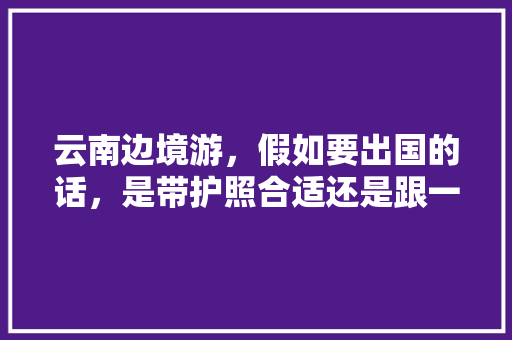 云南边境游，假如要出国的话，是带护照合适还是跟一日游的团合适？哪个城市比较有特色「云南旅游团游攻略大全」 云南边境游，假如要出国的话，是带护照合适还是跟一日游的团合适？哪个城市比较有特色「云南旅游团游攻略大全」 旅游攻略