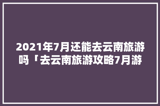 2021年7月还能去云南旅游吗「去云南旅游攻略7月游玩」 2021年7月还能去云南旅游吗「去云南旅游攻略7月游玩」 旅游攻略