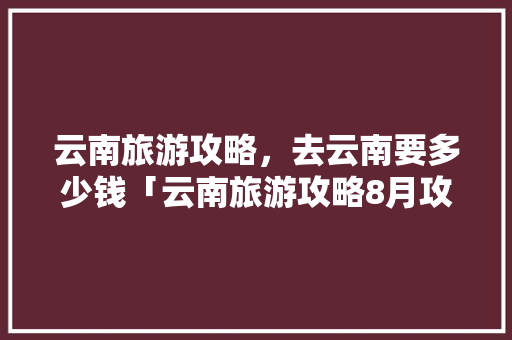 云南旅游攻略，去云南要多少钱「云南旅游攻略8月攻略大全」 云南旅游攻略，去云南要多少钱「云南旅游攻略8月攻略大全」 汽车常识