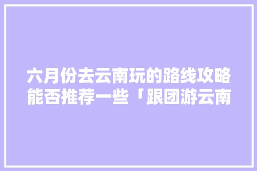 六月份去云南玩的路线攻略能否推荐一些「跟团游云南旅游攻略图片」 六月份去云南玩的路线攻略能否推荐一些「跟团游云南旅游攻略图片」 汽车常识