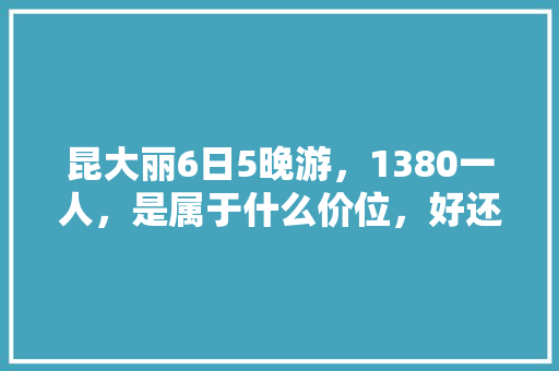 昆大丽6日5晚游，1380一人，是属于什么价位，好还是不好「去云南旅游攻略四日游路线」 昆大丽6日5晚游，1380一人，是属于什么价位，好还是不好「去云南旅游攻略四日游路线」 旅游攻略
