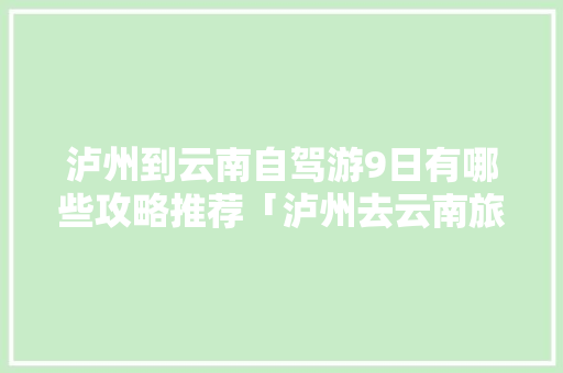 泸州到云南自驾游9日有哪些攻略推荐「泸州去云南旅游攻略路线」 泸州到云南自驾游9日有哪些攻略推荐「泸州去云南旅游攻略路线」 教育法律