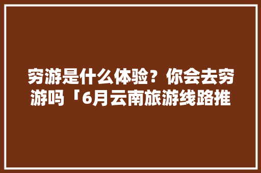 穷游是什么体验？你会去穷游吗「6月云南旅游线路推荐」 穷游是什么体验？你会去穷游吗「6月云南旅游线路推荐」 汽车常识