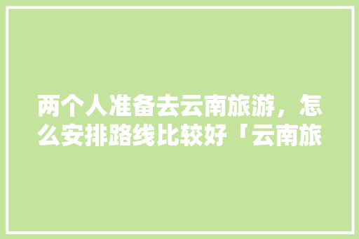 两个人准备去云南旅游，怎么安排路线比较好「云南旅游团路线攻略最新版」 两个人准备去云南旅游，怎么安排路线比较好「云南旅游团路线攻略最新版」 健康母婴