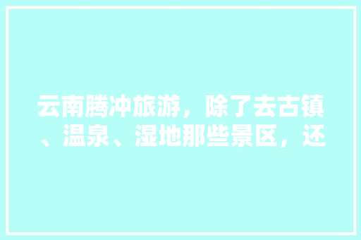 云南腾冲旅游，除了去古镇、温泉、湿地那些景区，还有哪些值得去的地方「云南旅游腾冲温泉攻略图片」 云南腾冲旅游，除了去古镇、温泉、湿地那些景区，还有哪些值得去的地方「云南旅游腾冲温泉攻略图片」 汽车常识