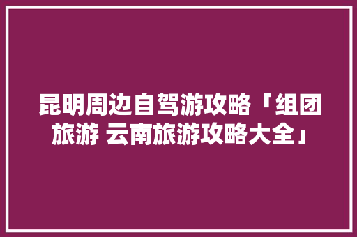 昆明周边自驾游攻略「组团旅游 云南旅游攻略大全」 昆明周边自驾游攻略「组团旅游 云南旅游攻略大全」 健康母婴