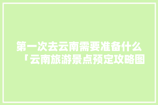第一次去云南需要准备什么「云南旅游景点预定攻略图」 第一次去云南需要准备什么「云南旅游景点预定攻略图」 健康母婴