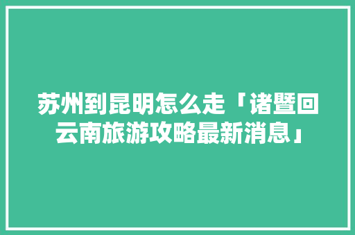 苏州到昆明怎么走「诸暨回云南旅游攻略最新消息」 苏州到昆明怎么走「诸暨回云南旅游攻略最新消息」 汽车常识