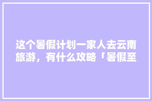 这个暑假计划一家人去云南旅游，有什么攻略「暑假至云南旅游攻略图片」 这个暑假计划一家人去云南旅游，有什么攻略「暑假至云南旅游攻略图片」 时尚穿搭