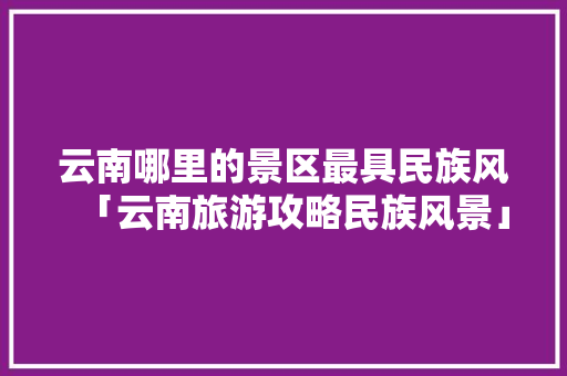 云南哪里的景区最具民族风「云南旅游攻略民族风景」 云南哪里的景区最具民族风「云南旅游攻略民族风景」 时尚穿搭