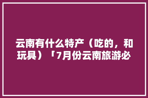 云南有什么特产（吃的，和玩具）「7月份云南旅游必备物品清单」 云南有什么特产（吃的，和玩具）「7月份云南旅游必备物品清单」 健康母婴
