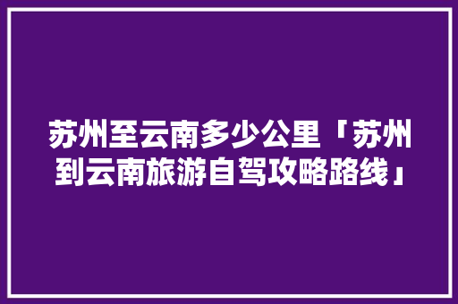苏州至云南多少公里「苏州到云南旅游自驾攻略路线」 苏州至云南多少公里「苏州到云南旅游自驾攻略路线」 时尚穿搭