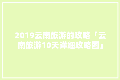2019云南旅游的攻略「云南旅游10天详细攻略图」 2019云南旅游的攻略「云南旅游10天详细攻略图」 旅游攻略