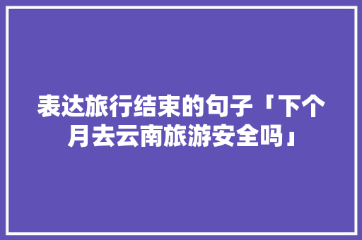 表达旅行结束的句子「下个月去云南旅游安全吗」 表达旅行结束的句子「下个月去云南旅游安全吗」 教育法律