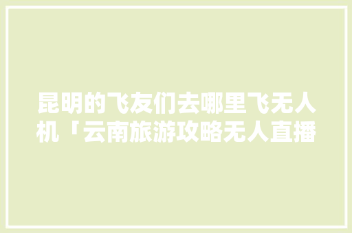 昆明的飞友们去哪里飞无人机「云南旅游攻略无人直播平台有哪些」 昆明的飞友们去哪里飞无人机「云南旅游攻略无人直播平台有哪些」 旅游攻略