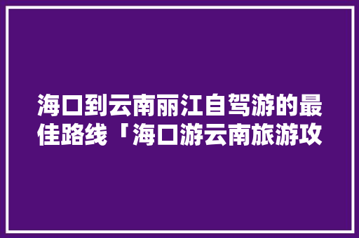 海口到云南丽江自驾游的最佳路线「海口游云南旅游攻略路线图」 海口到云南丽江自驾游的最佳路线「海口游云南旅游攻略路线图」 旅游攻略