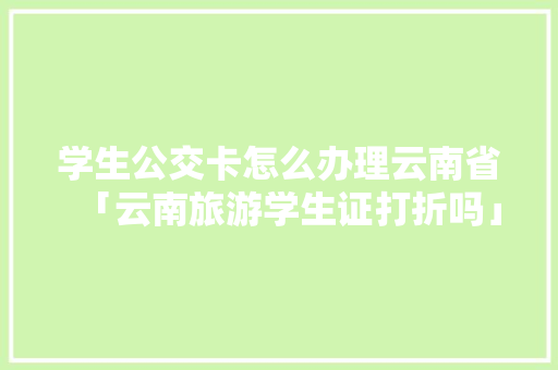 学生公交卡怎么办理云南省「云南旅游学生证打折吗」 学生公交卡怎么办理云南省「云南旅游学生证打折吗」 时尚穿搭