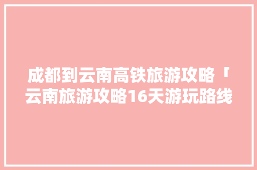 成都到云南高铁旅游攻略「云南旅游攻略16天游玩路线」 成都到云南高铁旅游攻略「云南旅游攻略16天游玩路线」 时尚穿搭