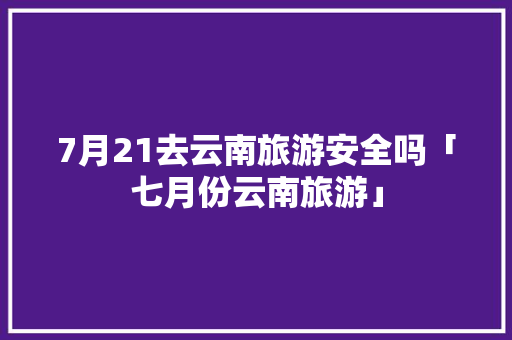 7月21去云南旅游安全吗「七月份云南旅游」 7月21去云南旅游安全吗「七月份云南旅游」 时尚穿搭