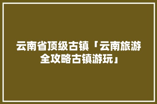 云南省顶级古镇「云南旅游全攻略古镇游玩」 云南省顶级古镇「云南旅游全攻略古镇游玩」 健康母婴