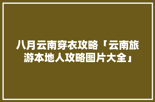 八月云南穿衣攻略「云南旅游本地人攻略图片大全」 八月云南穿衣攻略「云南旅游本地人攻略图片大全」 健康母婴