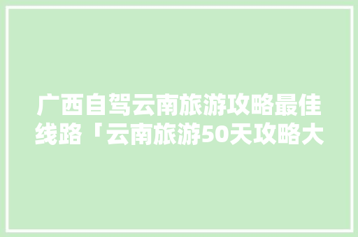 广西自驾云南旅游攻略最佳线路「云南旅游50天攻略大全图片」 广西自驾云南旅游攻略最佳线路「云南旅游50天攻略大全图片」 健康母婴