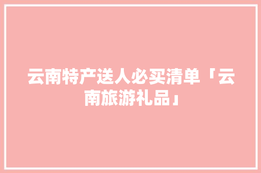 云南特产送人必买清单「云南旅游礼品」 云南特产送人必买清单「云南旅游礼品」 时尚穿搭