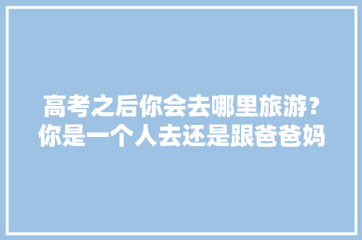 高考之后你会去哪里旅游？你是一个人去还是跟爸爸妈妈一起出去旅游「云南旅游小齐」 高考之后你会去哪里旅游？你是一个人去还是跟爸爸妈妈一起出去旅游「云南旅游小齐」 教育法律