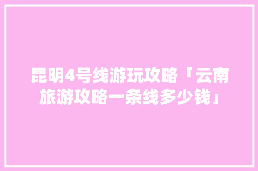 昆明4号线游玩攻略「云南旅游攻略一条线多少钱」 昆明4号线游玩攻略「云南旅游攻略一条线多少钱」 时尚穿搭