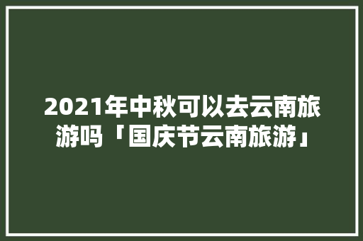 2021年中秋可以去云南旅游吗「国庆节云南旅游」 2021年中秋可以去云南旅游吗「国庆节云南旅游」 时尚穿搭
