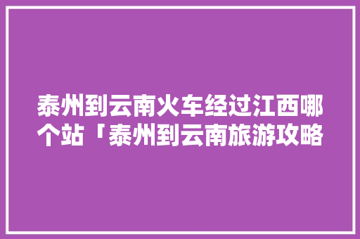 泰州到云南火车经过江西哪个站「泰州到云南旅游攻略图片大全」 泰州到云南火车经过江西哪个站「泰州到云南旅游攻略图片大全」 健康母婴