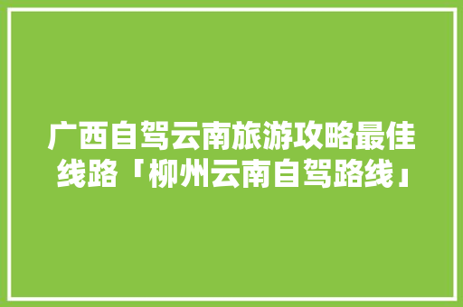 广西自驾云南旅游攻略最佳线路「柳州云南自驾路线」 广西自驾云南旅游攻略最佳线路「柳州云南自驾路线」 美食菜谱