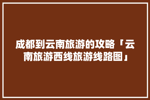 成都到云南旅游的攻略「云南旅游西线旅游线路图」 成都到云南旅游的攻略「云南旅游西线旅游线路图」 手机电脑
