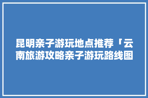 昆明亲子游玩地点推荐「云南旅游攻略亲子游玩路线图」 昆明亲子游玩地点推荐「云南旅游攻略亲子游玩路线图」 时尚穿搭