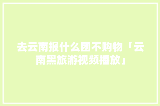 去云南报什么团不购物「云南黑旅游视频播放」 去云南报什么团不购物「云南黑旅游视频播放」 旅游攻略