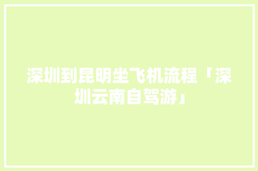 深圳到昆明坐飞机流程「深圳云南自驾游」 深圳到昆明坐飞机流程「深圳云南自驾游」 汽车常识