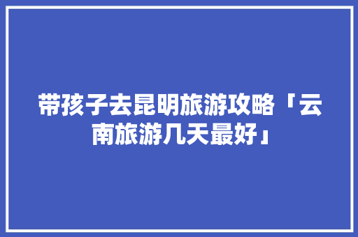 带孩子去昆明旅游攻略「云南旅游几天最好」 带孩子去昆明旅游攻略「云南旅游几天最好」 汽车常识