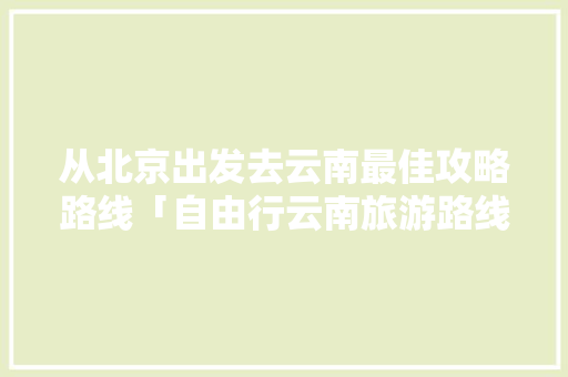 从北京出发去云南最佳攻略路线「自由行云南旅游路线攻略图」 从北京出发去云南最佳攻略路线「自由行云南旅游路线攻略图」 健康母婴