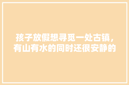 孩子放假想寻觅一处古镇，有山有水的同时还很安静的地方，去哪里好呢「耀阳去云南旅游攻略路线图」 孩子放假想寻觅一处古镇，有山有水的同时还很安静的地方，去哪里好呢「耀阳去云南旅游攻略路线图」 汽车常识