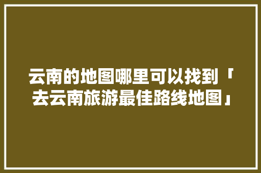 云南的地图哪里可以找到「去云南旅游最佳路线地图」 云南的地图哪里可以找到「去云南旅游最佳路线地图」 汽车常识